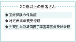 20歳以上の患者さん → ◆医療保険の保険証 ◆特定疾病療養受療証 ◆先天性血液凝固因子障害等医療受給者証